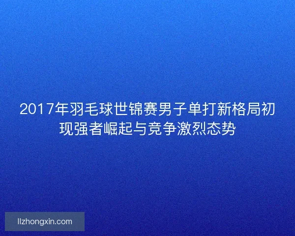 2017年羽毛球世锦赛男子单打新格局初现强者崛起与竞争激烈态势 2017年羽毛球世锦赛男子单打新格局初现强者崛起与竞争激烈态势