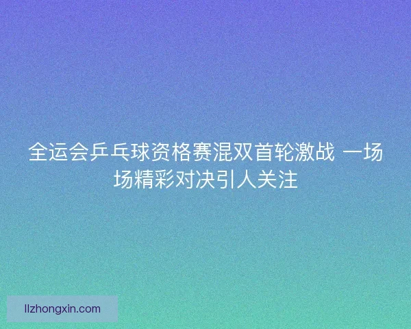 全运会乒乓球资格赛混双首轮激战 一场场精彩对决引人关注