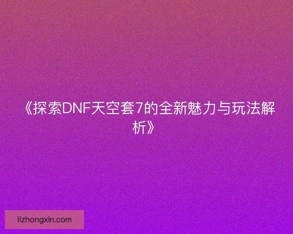 《探索DNF天空套7的全新魅力与玩法解析》