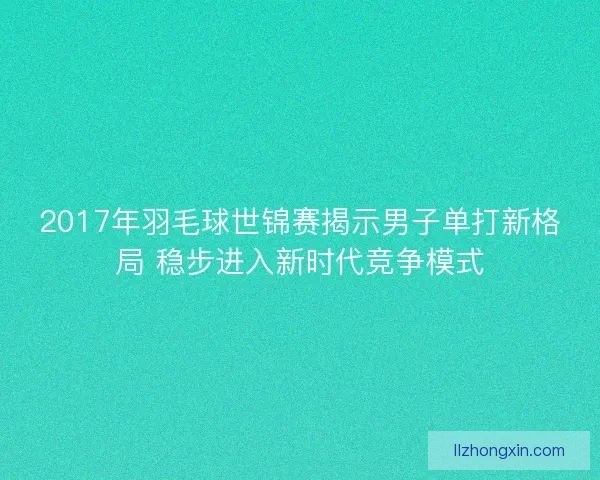 2017年羽毛球世锦赛揭示男子单打新格局 稳步进入新时代竞争模式