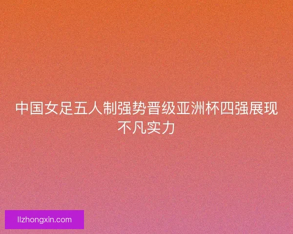 中国女足五人制强势晋级亚洲杯四强展现不凡实力