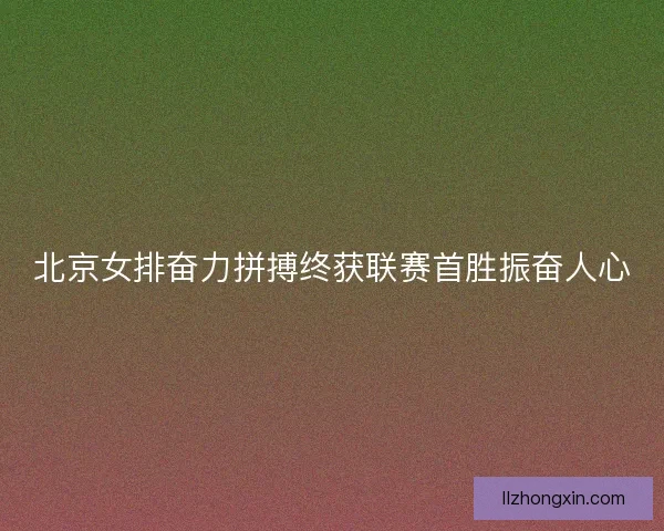 北京女排奋力拼搏终获联赛首胜振奋人心
