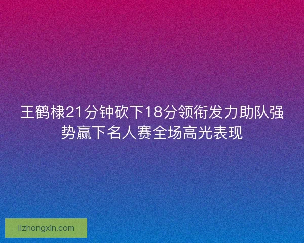 王鹤棣21分钟砍下18分领衔发力助队强势赢下名人赛全场高光表现