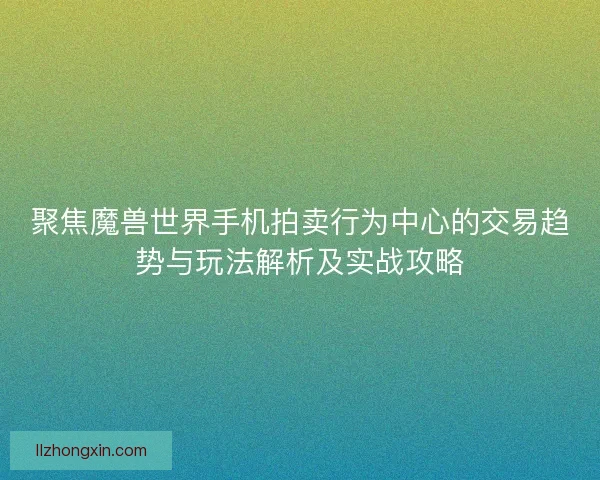 聚焦魔兽世界手机拍卖行为中心的交易趋势与玩法解析及实战攻略