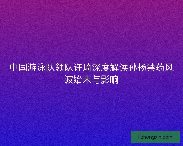 中国游泳队领队许琦深度解读孙杨禁药风波始末与影响