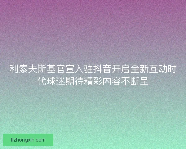 利索夫斯基官宣入驻抖音开启全新互动时代球迷期待精彩内容不断呈