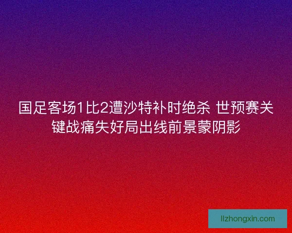 国足客场1比2遭沙特补时绝杀 世预赛关键战痛失好局出线前景蒙阴影