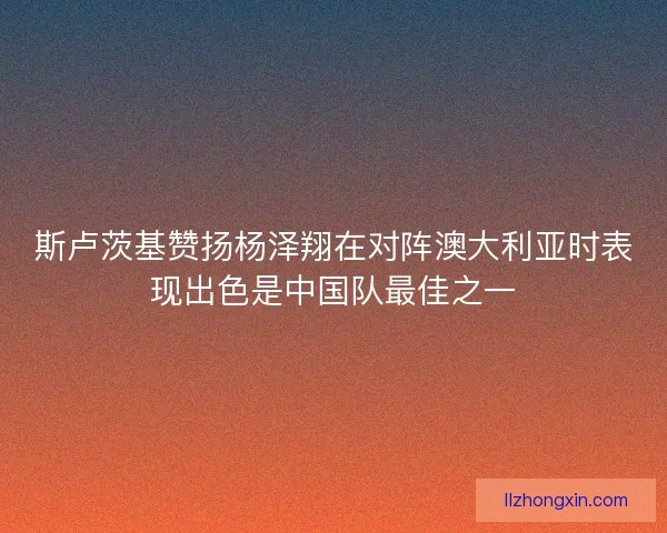 斯卢茨基赞扬杨泽翔在对阵澳大利亚时表现出色是中国队最佳之一