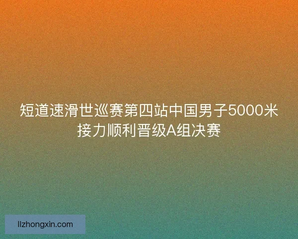 短道速滑世巡赛第四站中国男子5000米接力顺利晋级A组决赛