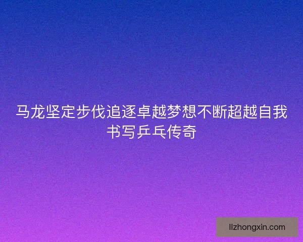 马龙坚定步伐追逐卓越梦想不断超越自我书写乒乓传奇