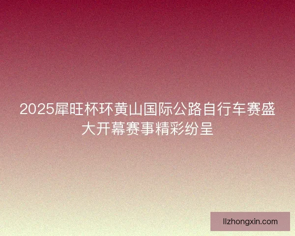 2025犀旺杯环黄山国际公路自行车赛盛大开幕赛事精彩纷呈