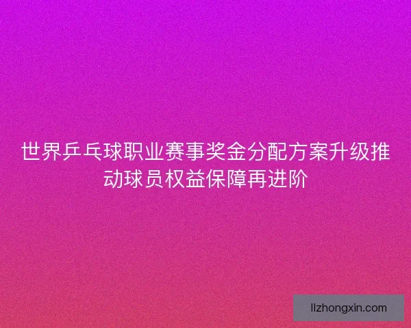 世界乒乓球职业赛事奖金分配方案升级推动球员权益保障再进阶 世界乒乓球职业赛事奖金分配方案升级推动球员权益保障再进阶