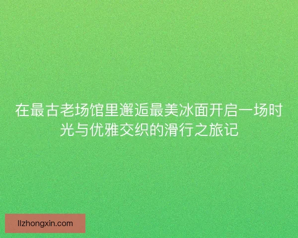 在最古老场馆里邂逅最美冰面开启一场时光与优雅交织的滑行之旅记 在最古老场馆里邂逅最美冰面开启一场时光与优雅交织的滑行之旅记