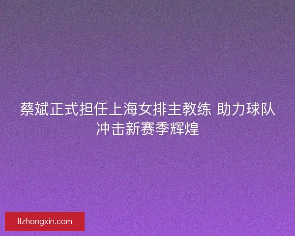 蔡斌正式担任上海女排主教练 助力球队冲击新赛季辉煌 蔡斌正式担任上海女排主教练 助力球队冲击新赛季辉煌