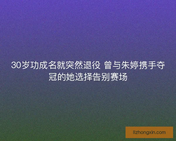 30岁功成名就突然退役 曾与朱婷携手夺冠的她选择告别赛场 30岁功成名就突然退役 曾与朱婷携手夺冠的她选择告别赛场