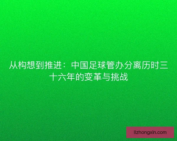 从构想到推进:中国足球管办分离历时三十六年的变革与挑战 从构想到推进:中国足球管办分离历时三十六年的变革与挑战