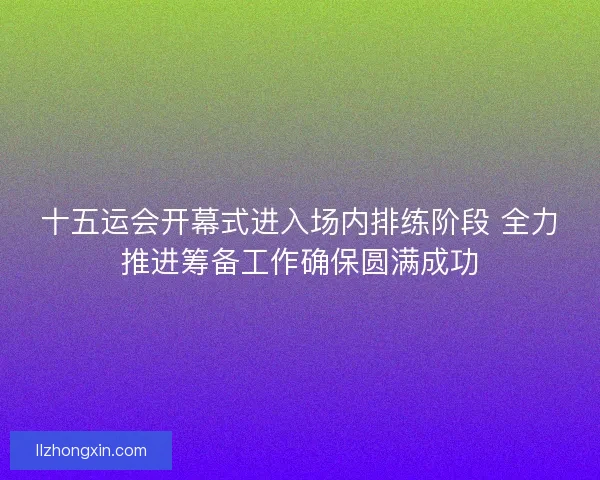 十五运会开幕式进入场内排练阶段 全力推进筹备工作确保圆满成功
