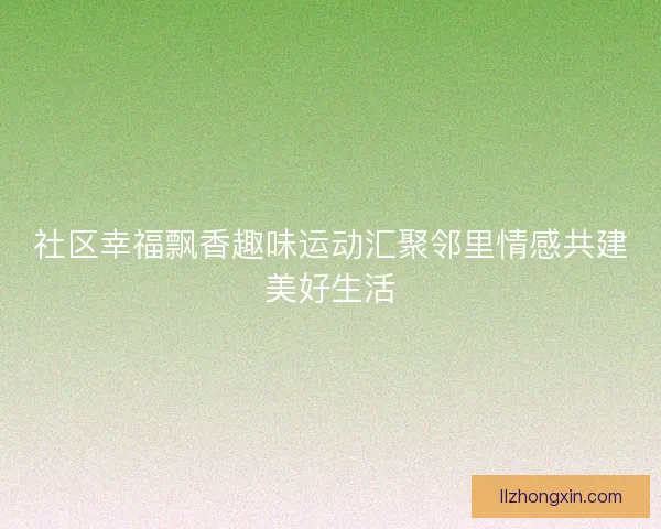 社区幸福飘香趣味运动汇聚邻里情感共建美好生活