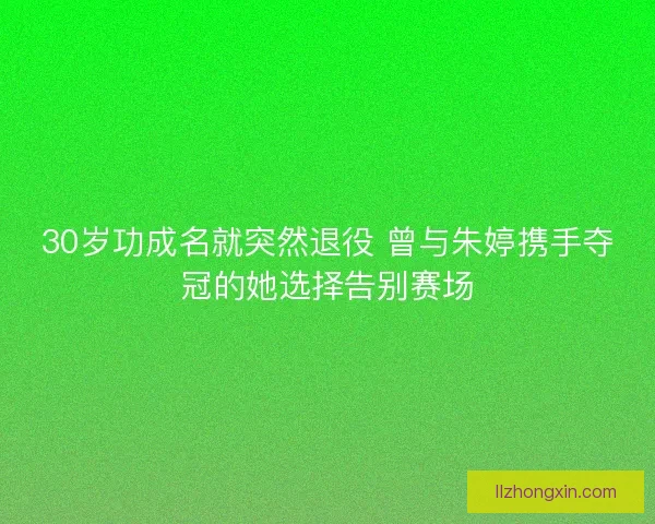 30岁功成名就突然退役 曾与朱婷携手夺冠的她选择告别赛场