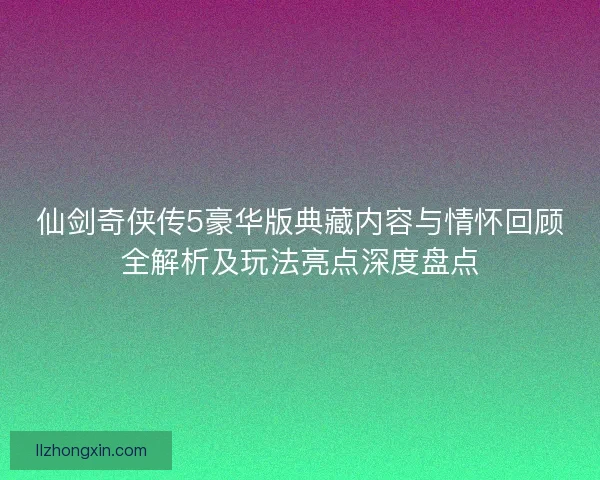 仙剑奇侠传5豪华版典藏内容与情怀回顾全解析及玩法亮点深度盘点