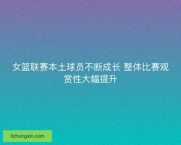 女篮联赛本土球员不断成长 整体比赛观赏性大幅提升