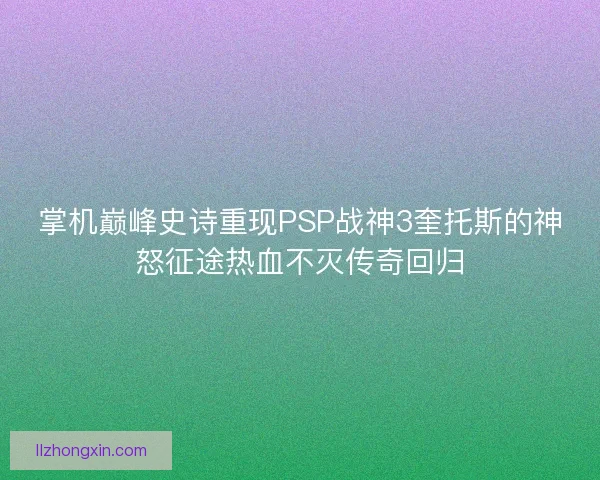 掌机巅峰史诗重现PSP战神3奎托斯的神怒征途热血不灭传奇回归