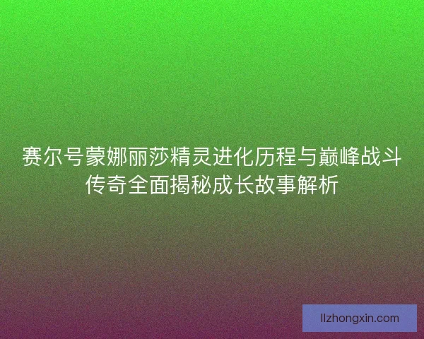 赛尔号蒙娜丽莎精灵进化历程与巅峰战斗传奇全面揭秘成长故事解析