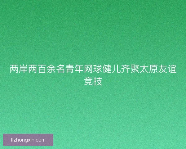 两岸两百余名青年网球健儿齐聚太原友谊竞技