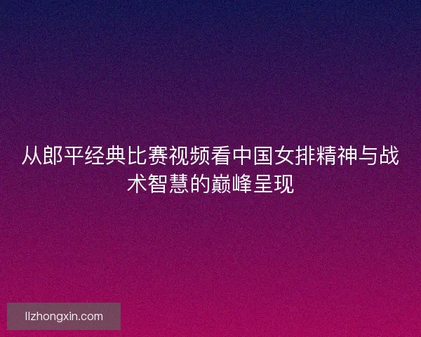 从郎平经典比赛视频看中国女排精神与战术智慧的巅峰呈现