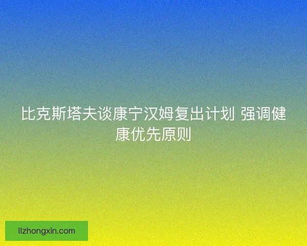 比克斯塔夫谈康宁汉姆复出计划 强调健康优先原则