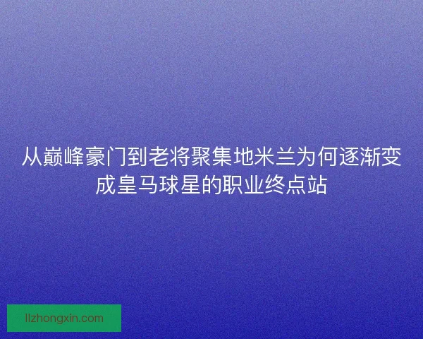 从巅峰豪门到老将聚集地米兰为何逐渐变成皇马球星的职业终点站 从巅峰豪门到老将聚集地米兰为何逐渐变成皇马球星的职业终点站