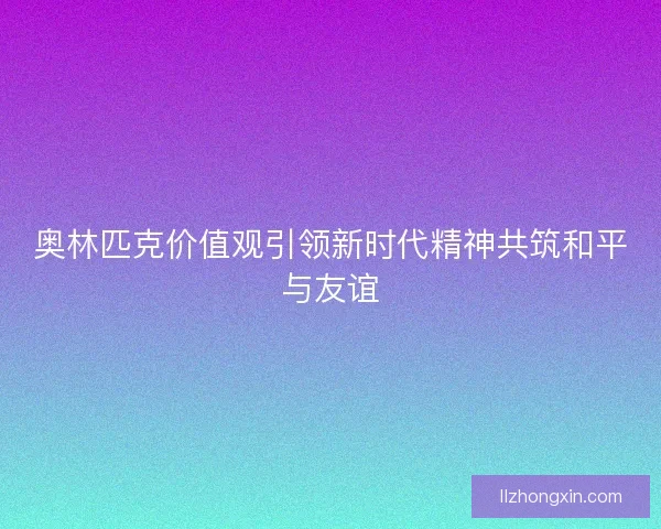 奥林匹克价值观引领新时代精神共筑和平与友谊 奥林匹克价值观引领新时代精神共筑和平与友谊