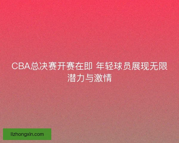 CBA总决赛开赛在即 年轻球员展现无限潜力与激情