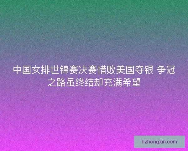 中国女排世锦赛决赛惜败美国夺银 争冠之路虽终结却充满希望 中国女排世锦赛决赛惜败美国夺银 争冠之路虽终结却充满希望